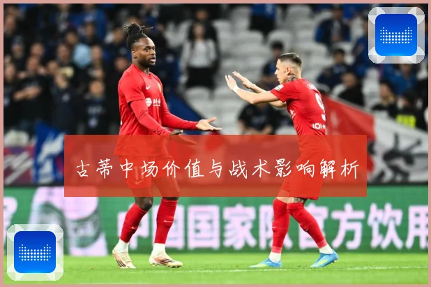 古蒂中场价值与战术影响解析