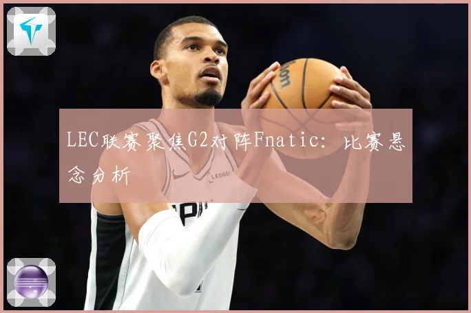 LEC联赛聚焦G2对阵Fnatic：比赛悬念分析